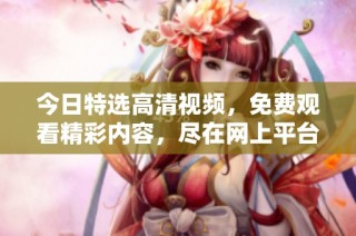 今日特选高清视频，免费观看精彩内容，尽在网上平台