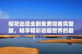 樱花动漫全剧免费观看完整版，畅享精彩动画世界的最佳选择