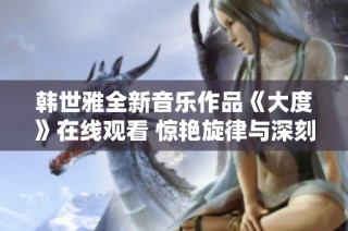 韩世雅全新音乐作品《大度》在线观看 惊艳旋律与深刻内涵兼备