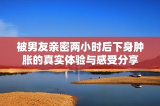 被男友亲密两小时后下身肿胀的真实体验与感受分享
