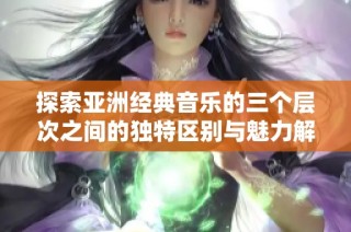 探索亚洲经典音乐的三个层次之间的独特区别与魅力解析