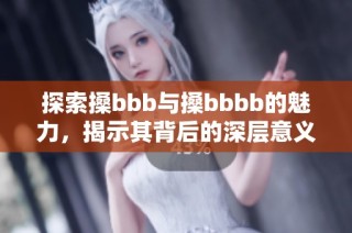 探索搡bbb与搡bbbb的魅力，揭示其背后的深层意义与影响