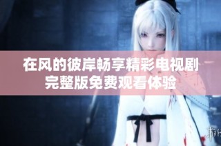 在风的彼岸畅享精彩电视剧完整版免费观看体验