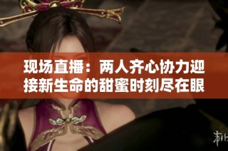 现场直播：两人齐心协力迎接新生命的甜蜜时刻尽在眼前