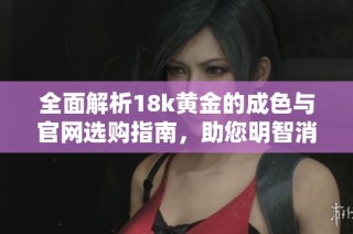 全面解析18k黄金的成色与官网选购指南，助您明智消费与投资