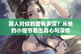 男人对你的爱有多深？从他的小细节看出真心与深情