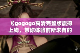 《gogogo高清完整版震撼上线，带你体验前所未有的视觉盛宴》