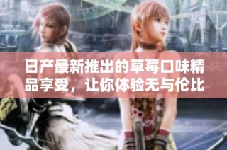 日产最新推出的草莓口味精品享受，让你体验无与伦比的美味之旅