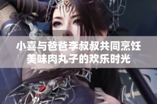 小喜与爸爸李叔叔共同烹饪美味肉丸子的欢乐时光