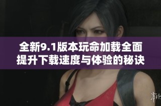 全新9.1版本玩命加载全面提升下载速度与体验的秘诀解析