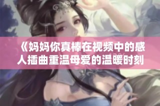 《妈妈你真棒在视频中的感人插曲重温母爱的温暖时刻》