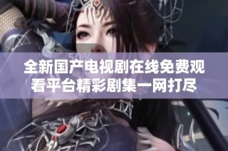 全新国产电视剧在线免费观看平台精彩剧集一网打尽