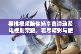 樱桃视频陪你畅享高清动漫电视剧荣耀，看尽精彩与感动