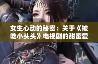 女生心动的秘密：关于《被吃小头头》电视剧的甜蜜爱情故事