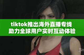 tiktok推出海外直播专线 助力全球用户实时互动体验
