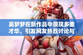 吴梦梦在新作品中展现多重才华，引发网友热烈讨论与期待