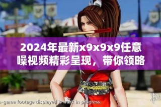 2024年最新x9x9x9任意噪视频精彩呈现，带你领略新奇体验