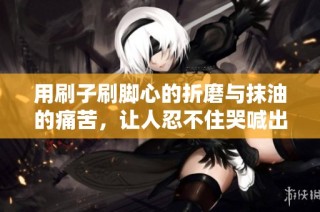 用刷子刷脚心的折磨与抹油的痛苦，让人忍不住哭喊出声的经历