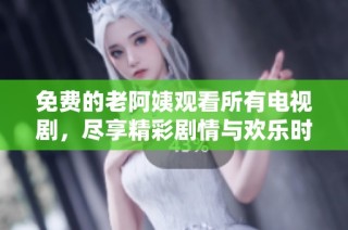 免费的老阿姨观看所有电视剧，尽享精彩剧情与欢乐时光
