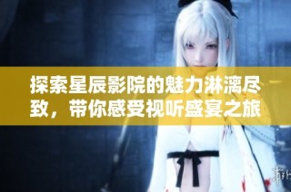 探索星辰影院的魅力淋漓尽致，带你感受视听盛宴之旅
