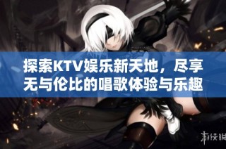 探索KTV娱乐新天地，尽享无与伦比的唱歌体验与乐趣