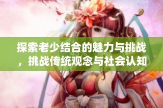 探索老少结合的魅力与挑战，挑战传统观念与社会认知