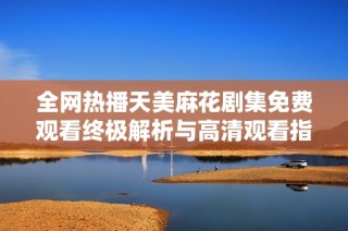 全网热播天美麻花剧集免费观看终极解析与高清观看指南