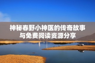 神秘春野小神医的传奇故事与免费阅读资源分享