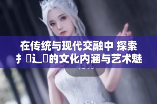 在传统与现代交融中 探索扌喿辶畐的文化内涵与艺术魅力