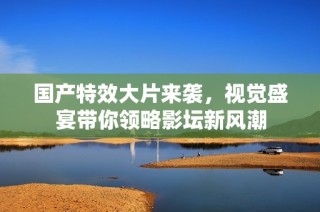 国产特效大片来袭，视觉盛宴带你领略影坛新风潮