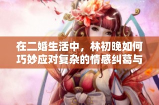 在二婚生活中，林初晚如何巧妙应对复杂的情感纠葛与家庭关系