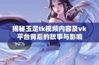 揭秘玉足tk视频内容及vk平台背后的故事与影响