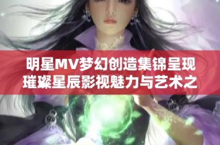 明星MV梦幻创造集锦呈现璀璨星辰影视魅力与艺术之美