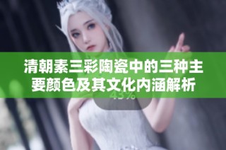 清朝素三彩陶瓷中的三种主要颜色及其文化内涵解析