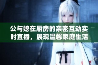 公与媳在厨房的亲密互动实时直播，展现温馨家庭生活的美好瞬间