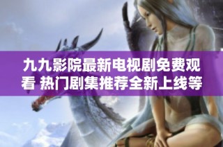 九九影院最新电视剧免费观看 热门剧集推荐全新上线等你来看