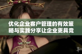 优化企业客户管理的有效策略与实践分享让企业更具竞争力与灵活性