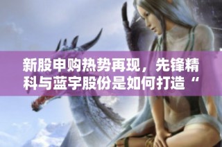 新股申购热势再现，先锋精科与蓝宇股份是如何打造“肉签”神话的？