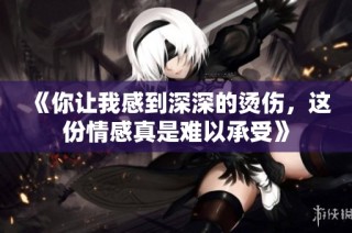 《你让我感到深深的烫伤，这份情感真是难以承受》