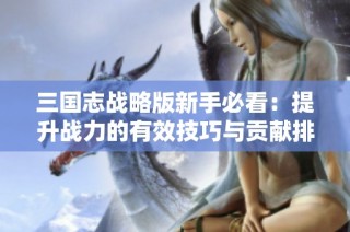 三国志战略版新手必看：提升战力的有效技巧与贡献排行攻略