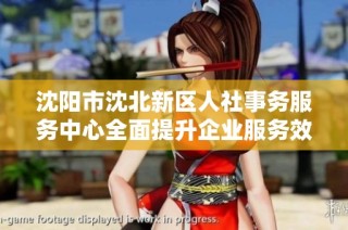 沈阳市沈北新区人社事务服务中心全面提升企业服务效率与质量
