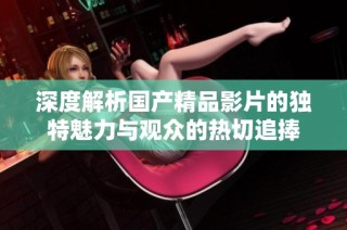 深度解析国产精品影片的独特魅力与观众的热切追捧