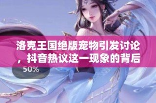 洛克王国绝版宠物引发讨论，抖音热议这一现象的背后秘密