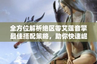全方位解析绝区零艾莲音擎最佳搭配策略，助你快速崛起战场强者