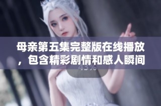 母亲第五集完整版在线播放，包含精彩剧情和感人瞬间不容错过
