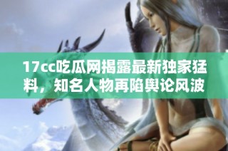 17cc吃瓜网揭露最新独家猛料，知名人物再陷舆论风波引发热议