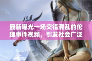 最新曝光一场交错混乱的伦理事件视频，引发社会广泛关注与深思