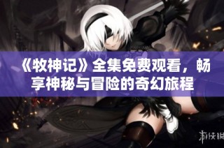 《牧神记》全集免费观看，畅享神秘与冒险的奇幻旅程
