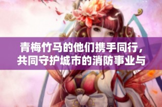 青梅竹马的他们携手同行，共同守护城市的消防事业与爱情之路