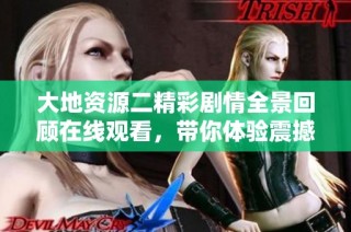 大地资源二精彩剧情全景回顾在线观看，带你体验震撼视觉盛宴